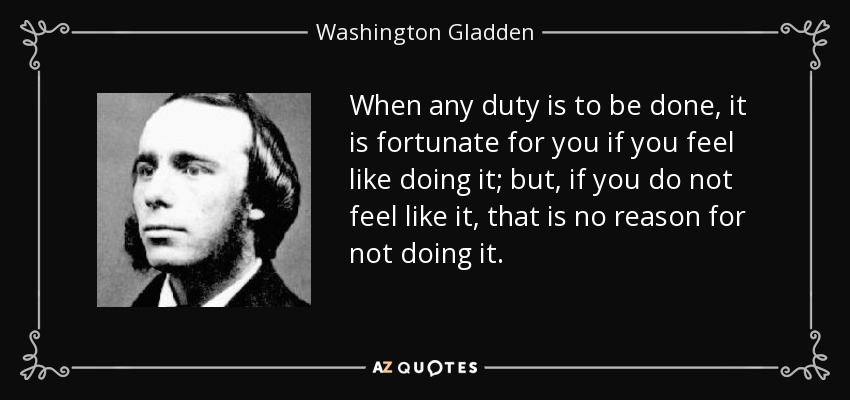 When any duty is to be done, it is fortunate for you if you feel like doing it; but, if you do not feel like it, that is no reason for not doing it. - Washington Gladden