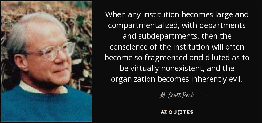 When any institution becomes large and compartmentalized, with departments and subdepartments, then the conscience of the institution will often become so fragmented and diluted as to be virtually nonexistent, and the organization becomes inherently evil. - M. Scott Peck