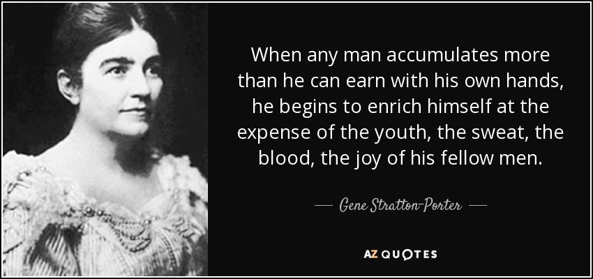 When any man accumulates more than he can earn with his own hands, he begins to enrich himself at the expense of the youth, the sweat, the blood, the joy of his fellow men. - Gene Stratton-Porter