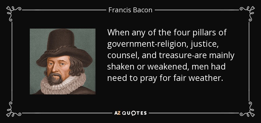 When any of the four pillars of government-religion, justice, counsel, and treasure-are mainly shaken or weakened, men had need to pray for fair weather. - Francis Bacon