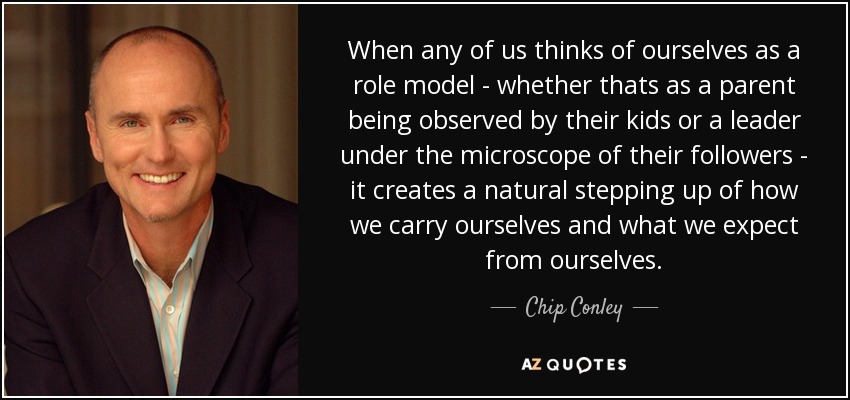 When any of us thinks of ourselves as a role model - whether thats as a parent being observed by their kids or a leader under the microscope of their followers - it creates a natural stepping up of how we carry ourselves and what we expect from ourselves. - Chip Conley