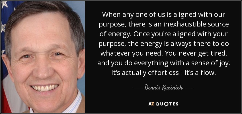 When any one of us is aligned with our purpose, there is an inexhaustible source of energy. Once you're aligned with your purpose, the energy is always there to do whatever you need. You never get tired, and you do everything with a sense of joy. It's actually effortless - it's a flow. - Dennis Kucinich