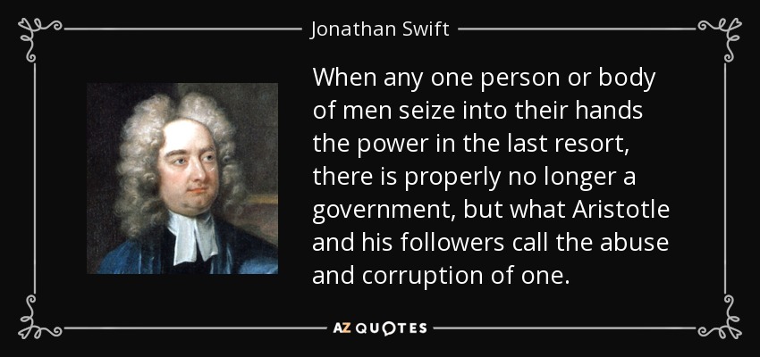 When any one person or body of men seize into their hands the power in the last resort, there is properly no longer a government, but what Aristotle and his followers call the abuse and corruption of one. - Jonathan Swift