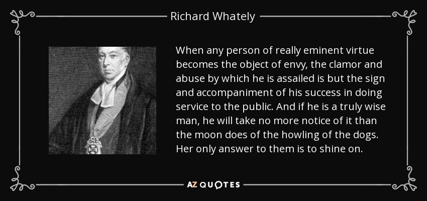 When any person of really eminent virtue becomes the object of envy, the clamor and abuse by which he is assailed is but the sign and accompaniment of his success in doing service to the public. And if he is a truly wise man, he will take no more notice of it than the moon does of the howling of the dogs. Her only answer to them is to shine on. - Richard Whately