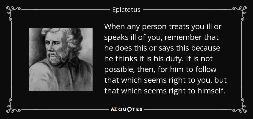 When any person treats you ill or speaks ill of you, remember that he does this or says this because he thinks it is his duty. It is not possible, then, for him to follow that which seems right to you, but that which seems right to himself. - Epictetus
