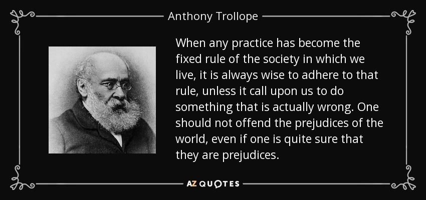 When any practice has become the fixed rule of the society in which we live, it is always wise to adhere to that rule, unless it call upon us to do something that is actually wrong. One should not offend the prejudices of the world, even if one is quite sure that they are prejudices. - Anthony Trollope