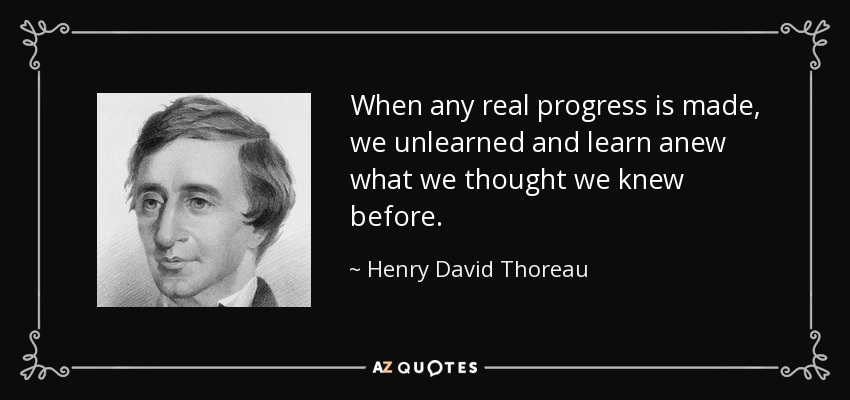When any real progress is made, we unlearned and learn anew what we thought we knew before. - Henry David Thoreau