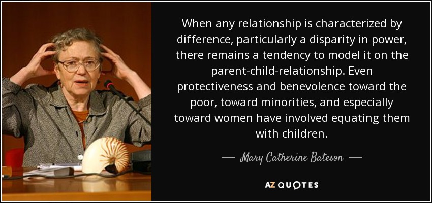 When any relationship is characterized by difference, particularly a disparity in power, there remains a tendency to model it on the parent-child-relationship. Even protectiveness and benevolence toward the poor, toward minorities, and especially toward women have involved equating them with children. - Mary Catherine Bateson
