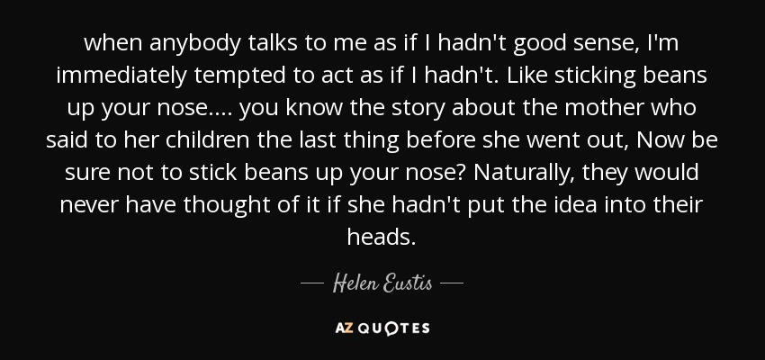 when anybody talks to me as if I hadn't good sense, I'm immediately tempted to act as if I hadn't. Like sticking beans up your nose. ... you know the story about the mother who said to her children the last thing before she went out, Now be sure not to stick beans up your nose? Naturally, they would never have thought of it if she hadn't put the idea into their heads. - Helen Eustis