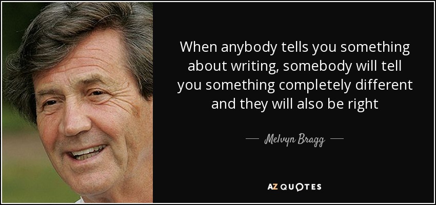 When anybody tells you something about writing, somebody will tell you something completely different and they will also be right - Melvyn Bragg