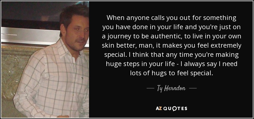 When anyone calls you out for something you have done in your life and you're just on a journey to be authentic, to live in your own skin better, man, it makes you feel extremely special. I think that any time you're making huge steps in your life - I always say I need lots of hugs to feel special. - Ty Herndon
