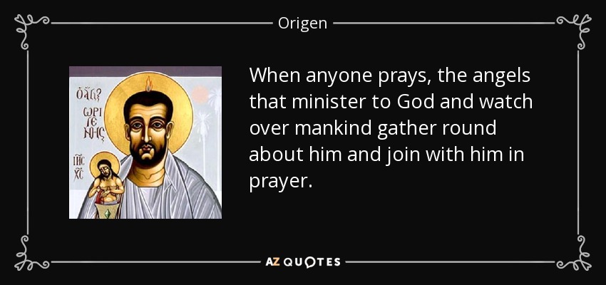 When anyone prays, the angels that minister to God and watch over mankind gather round about him and join with him in prayer. - Origen