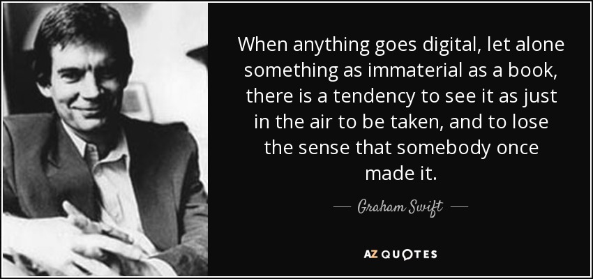 When anything goes digital, let alone something as immaterial as a book, there is a tendency to see it as just in the air to be taken, and to lose the sense that somebody once made it. - Graham Swift