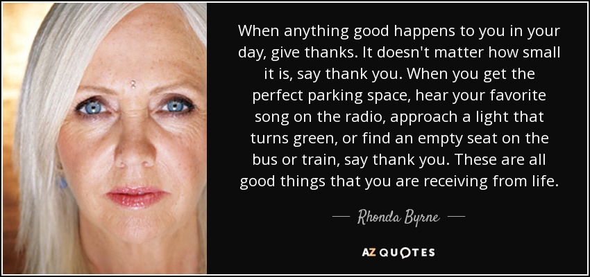 When anything good happens to you in your day, give thanks. It doesn't matter how small it is, say thank you. When you get the perfect parking space, hear your favorite song on the radio, approach a light that turns green, or find an empty seat on the bus or train, say thank you. These are all good things that you are receiving from life. - Rhonda Byrne