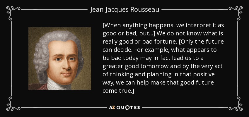 [When anything happens, we interpret it as good or bad, but...] We do not know what is really good or bad fortune. [Only the future can decide. For example, what appears to be bad today may in fact lead us to a greater good tomorrow and by the very act of thinking and planning in that positive way, we can help make that good future come true.] - Jean-Jacques Rousseau