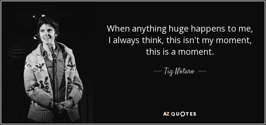 When anything huge happens to me, I always think, this isn't my moment, this is a moment. - Tig Notaro