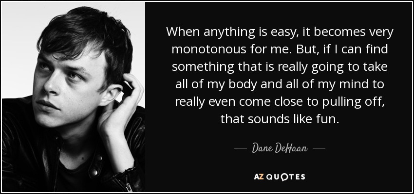 When anything is easy, it becomes very monotonous for me. But, if I can find something that is really going to take all of my body and all of my mind to really even come close to pulling off, that sounds like fun. - Dane DeHaan