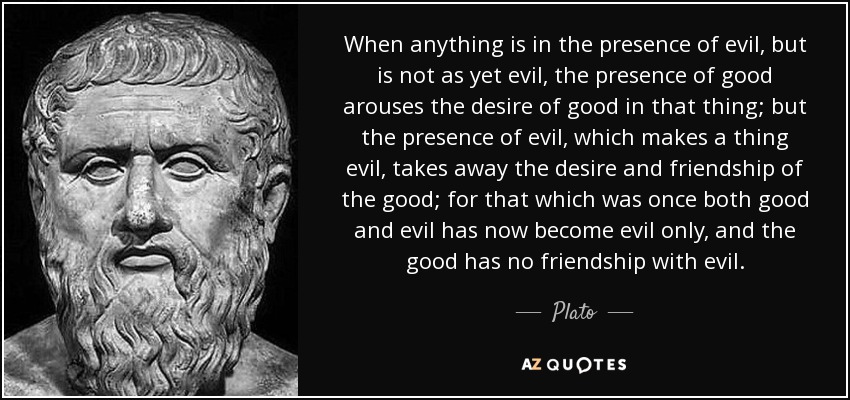 When anything is in the presence of evil, but is not as yet evil, the presence of good arouses the desire of good in that thing; but the presence of evil, which makes a thing evil, takes away the desire and friendship of the good; for that which was once both good and evil has now become evil only, and the good has no friendship with evil. - Plato