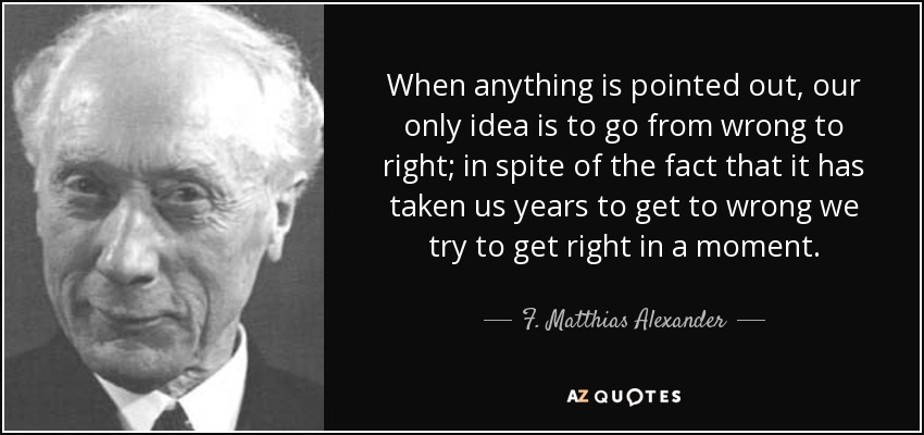 When anything is pointed out, our only idea is to go from wrong to right; in spite of the fact that it has taken us years to get to wrong we try to get right in a moment. - F. Matthias Alexander