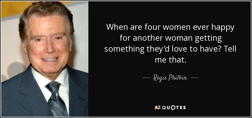When are four women ever happy for another woman getting something they'd love to have? Tell me that. - Regis Philbin