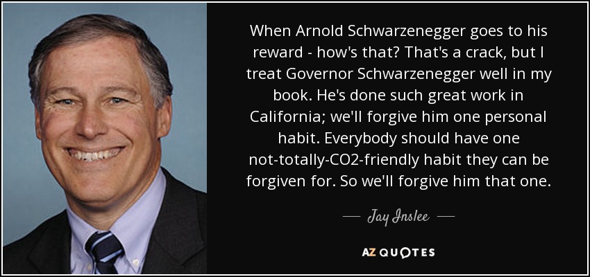 When Arnold Schwarzenegger goes to his reward - how's that? That's a crack, but I treat Governor Schwarzenegger well in my book. He's done such great work in California; we'll forgive him one personal habit. Everybody should have one not-totally-CO2-friendly habit they can be forgiven for. So we'll forgive him that one. - Jay Inslee