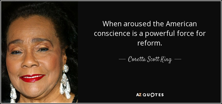When aroused the American conscience is a powerful force for reform. - Coretta Scott King