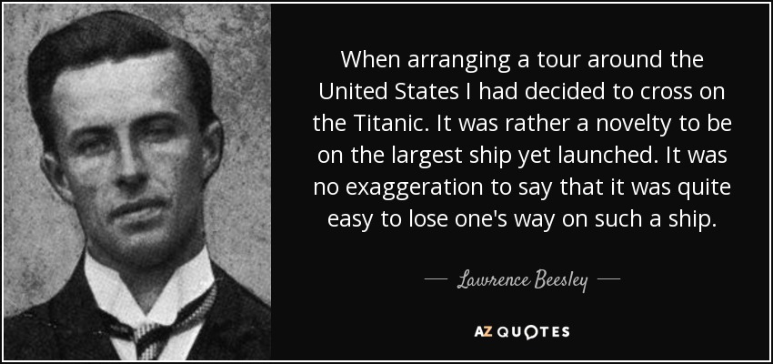 When arranging a tour around the United States I had decided to cross on the Titanic. It was rather a novelty to be on the largest ship yet launched. It was no exaggeration to say that it was quite easy to lose one's way on such a ship. - Lawrence Beesley