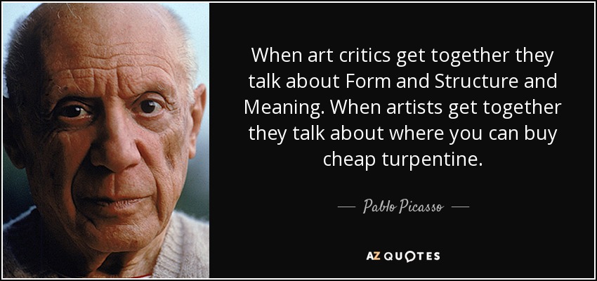 When art critics get together they talk about Form and Structure and Meaning. When artists get together they talk about where you can buy cheap turpentine. - Pablo Picasso