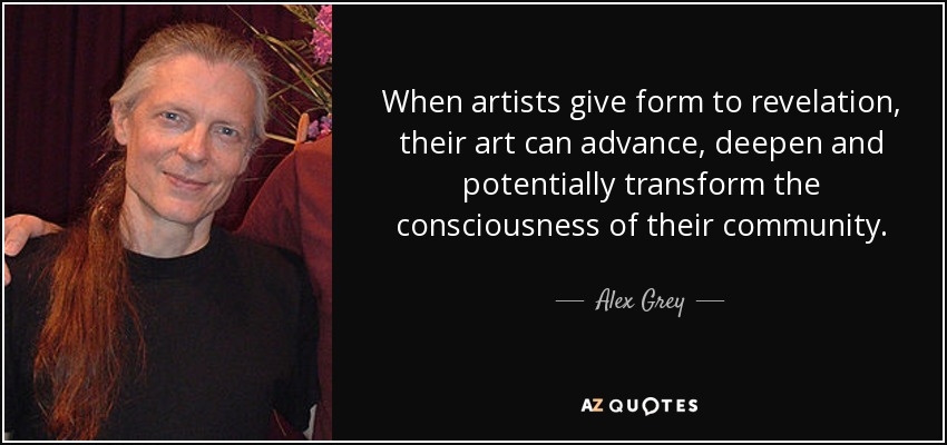 When artists give form to revelation, their art can advance, deepen and potentially transform the consciousness of their community. - Alex Grey
