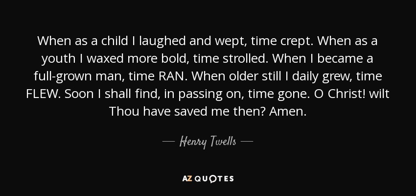 When as a child I laughed and wept, time crept. When as a youth I waxed more bold, time strolled. When I became a full-grown man, time RAN. When older still I daily grew, time FLEW. Soon I shall find, in passing on, time gone. O Christ! wilt Thou have saved me then? Amen. - Henry Twells
