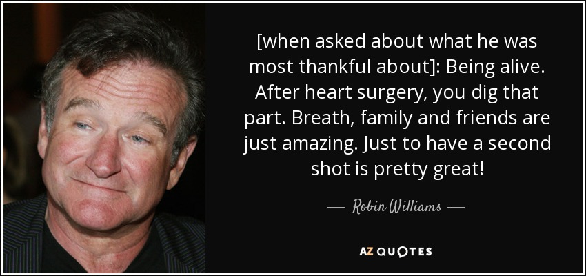 [when asked about what he was most thankful about]: Being alive. After heart surgery, you dig that part. Breath, family and friends are just amazing. Just to have a second shot is pretty great! - Robin Williams
