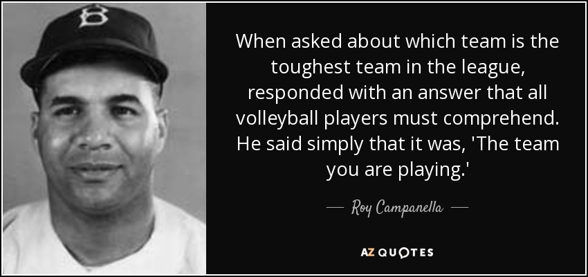 When asked about which team is the toughest team in the league, responded with an answer that all volleyball players must comprehend. He said simply that it was, 'The team you are playing.' - Roy Campanella