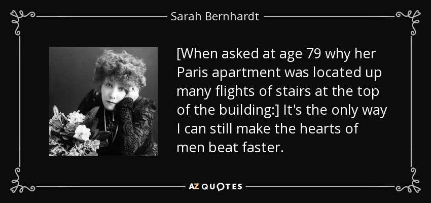 [When asked at age 79 why her Paris apartment was located up many flights of stairs at the top of the building:] It's the only way I can still make the hearts of men beat faster. - Sarah Bernhardt