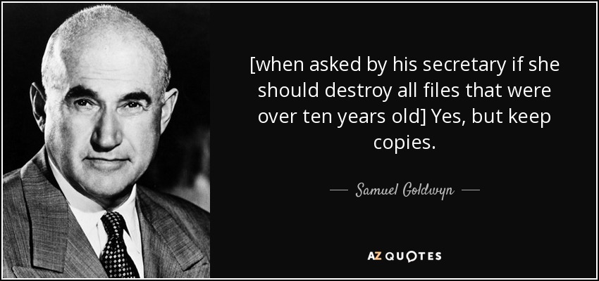 [when asked by his secretary if she should destroy all files that were over ten years old] Yes, but keep copies. - Samuel Goldwyn