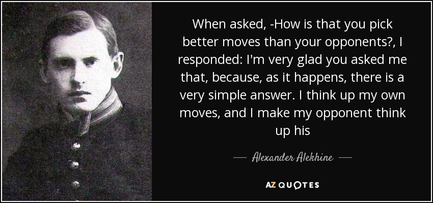 When asked, -How is that you pick better moves than your opponents?, I responded: I'm very glad you asked me that, because, as it happens, there is a very simple answer. I think up my own moves, and I make my opponent think up his - Alexander Alekhine