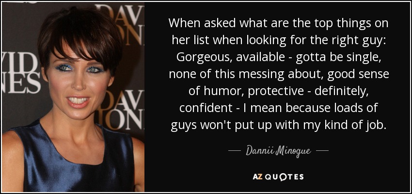 When asked what are the top things on her list when looking for the right guy: Gorgeous, available - gotta be single, none of this messing about, good sense of humor, protective - definitely, confident - I mean because loads of guys won't put up with my kind of job. - Dannii Minogue