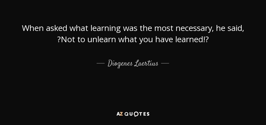 When asked what learning was the most necessary, he said, Not to unlearn what you have learned! - Diogenes Laertius