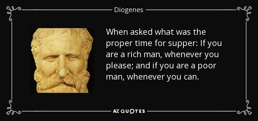 When asked what was the proper time for supper: If you are a rich man, whenever you please; and if you are a poor man, whenever you can. - Diogenes