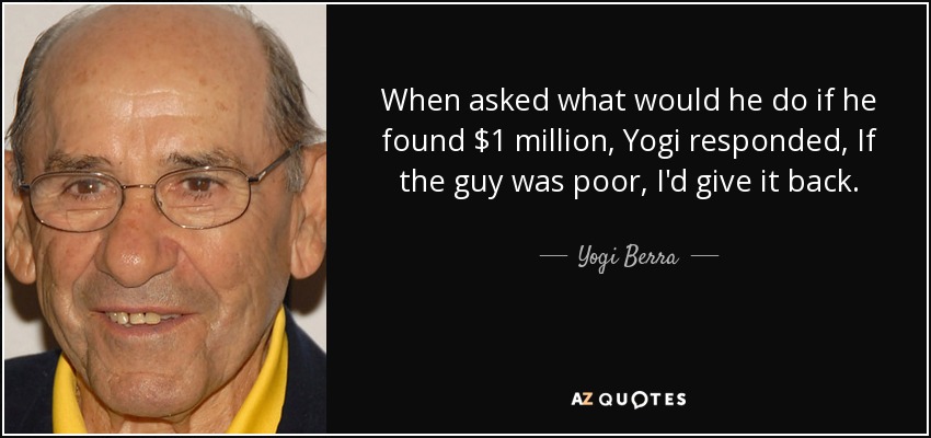 When asked what would he do if he found $1 million, Yogi responded, If the guy was poor, I'd give it back. - Yogi Berra