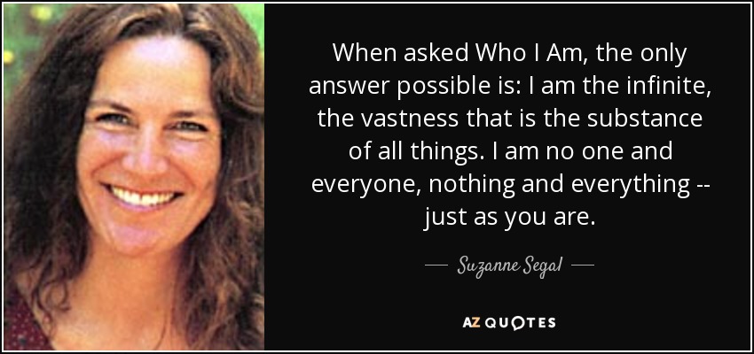 When asked Who I Am, the only answer possible is: I am the infinite, the vastness that is the substance of all things. I am no one and everyone, nothing and everything -- just as you are. - Suzanne Segal