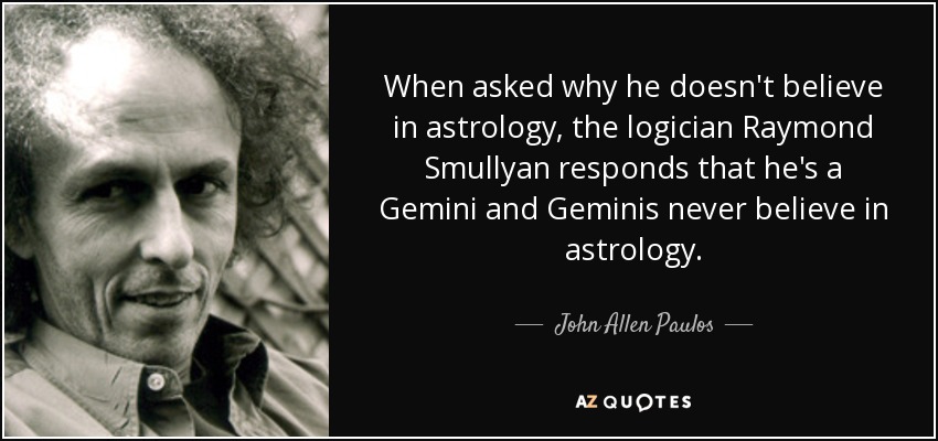 When asked why he doesn't believe in astrology, the logician Raymond Smullyan responds that he's a Gemini and Geminis never believe in astrology. - John Allen Paulos