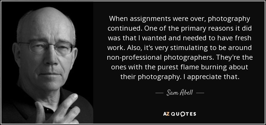 When assignments were over, photography continued. One of the primary reasons it did was that I wanted and needed to have fresh work. Also, it's very stimulating to be around non-professional photographers. They're the ones with the purest flame burning about their photography. I appreciate that. - Sam Abell