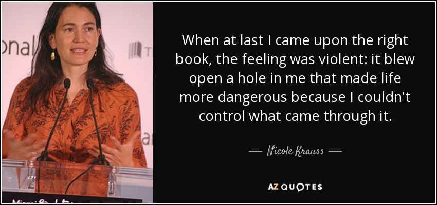 When at last I came upon the right book, the feeling was violent: it blew open a hole in me that made life more dangerous because I couldn't control what came through it. - Nicole Krauss