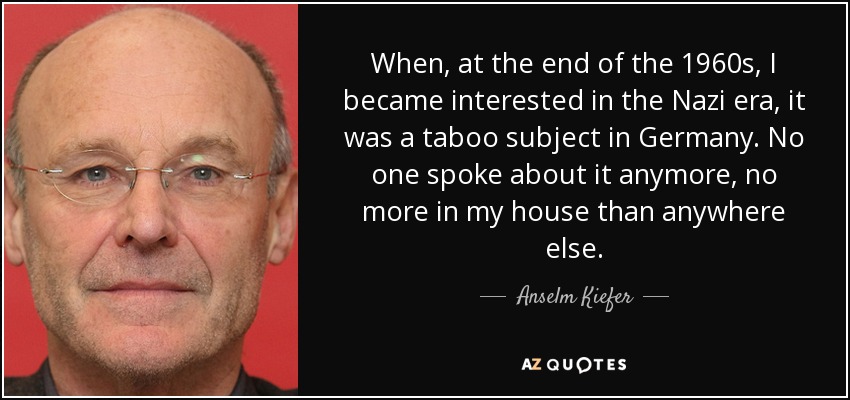 When, at the end of the 1960s, I became interested in the Nazi era, it was a taboo subject in Germany. No one spoke about it anymore, no more in my house than anywhere else. - Anselm Kiefer