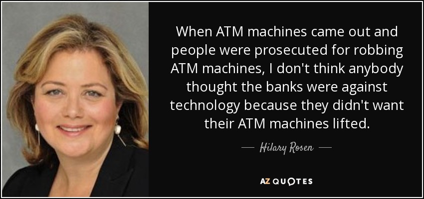 When ATM machines came out and people were prosecuted for robbing ATM machines, I don't think anybody thought the banks were against technology because they didn't want their ATM machines lifted. - Hilary Rosen