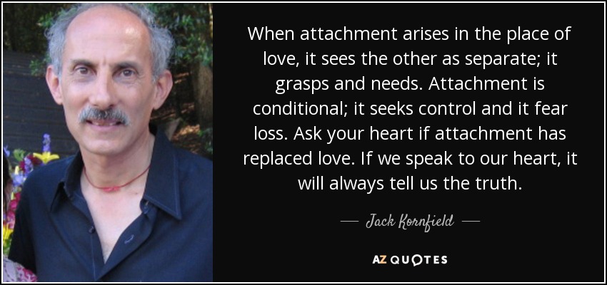 When attachment arises in the place of love, it sees the other as separate; it grasps and needs. Attachment is conditional; it seeks control and it fear loss. Ask your heart if attachment has replaced love. If we speak to our heart, it will always tell us the truth. - Jack Kornfield