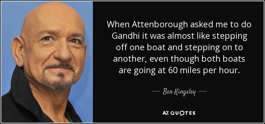 When Attenborough asked me to do Gandhi it was almost like stepping off one boat and stepping on to another, even though both boats are going at 60 miles per hour. - Ben Kingsley