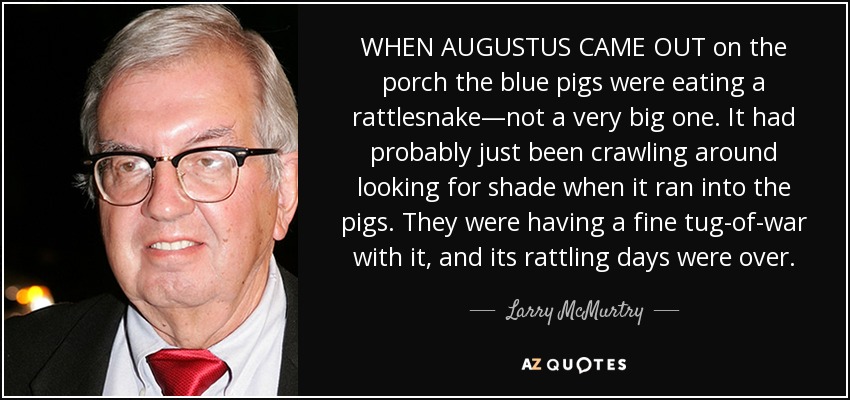 WHEN AUGUSTUS CAME OUT on the porch the blue pigs were eating a rattlesnake—not a very big one. It had probably just been crawling around looking for shade when it ran into the pigs. They were having a fine tug-of-war with it, and its rattling days were over. - Larry McMurtry
