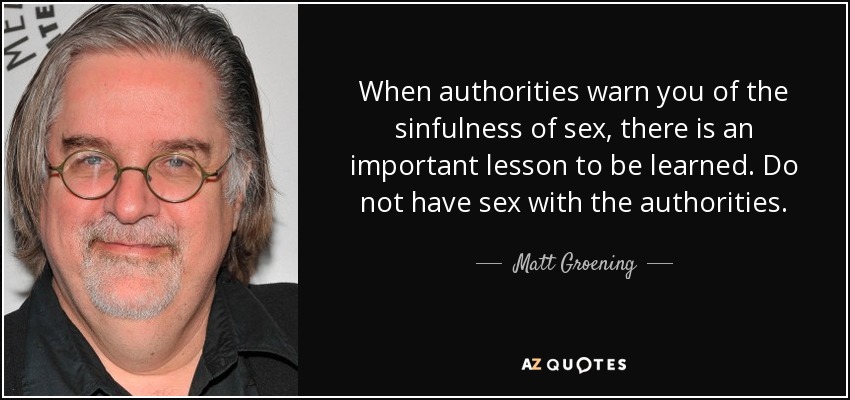 When authorities warn you of the sinfulness of sex, there is an important lesson to be learned. Do not have sex with the authorities. - Matt Groening