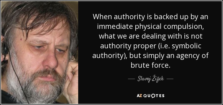 When authority is backed up by an immediate physical compulsion, what we are dealing with is not authority proper (i.e. symbolic authority), but simply an agency of brute force. - Slavoj Žižek